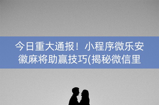 今日重大通报！小程序微乐安徽麻将助赢技巧(揭秘微信里提高胜率)