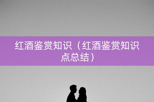 红酒鉴赏知识（红酒鉴赏知识点总结）