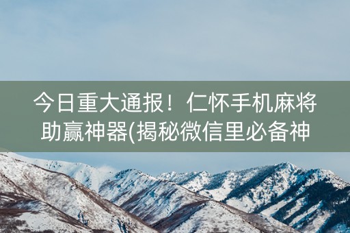 今日重大通报！仁怀手机麻将助赢神器(揭秘微信里必备神器)