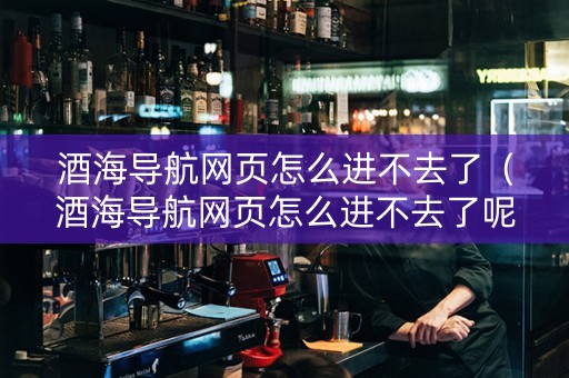酒海导航网页怎么进不去了（酒海导航网页怎么进不去了呢）