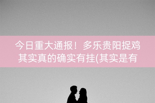 今日重大通报！多乐贵阳捉鸡其实真的确实有挂(其实是有挂确实有挂)