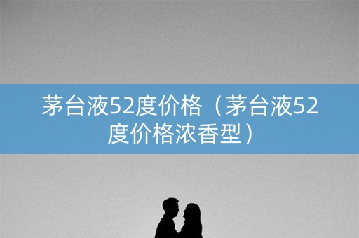 茅台液52度价格（茅台液52度价格浓香型）