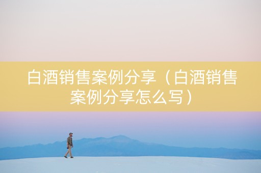 白酒销售案例分享（白酒销售案例分享怎么写）