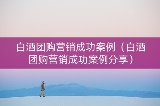 白酒团购营销成功案例（白酒团购营销成功案例分享）