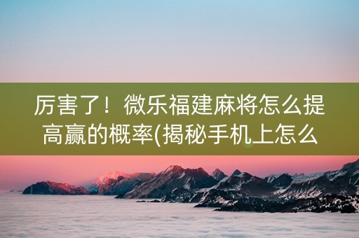 厉害了！微乐福建麻将怎么提高赢的概率(揭秘手机上怎么容易赢)