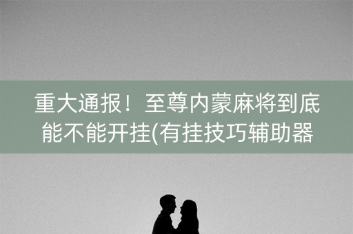 重大通报！至尊内蒙麻将到底能不能开挂(有挂技巧辅助器)