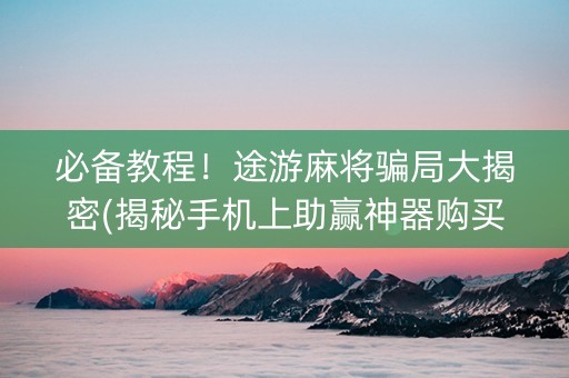 必备教程！途游麻将骗局大揭密(揭秘手机上助赢神器购买)