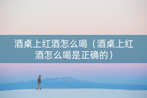 酒桌上红酒怎么喝（酒桌上红酒怎么喝是正确的）