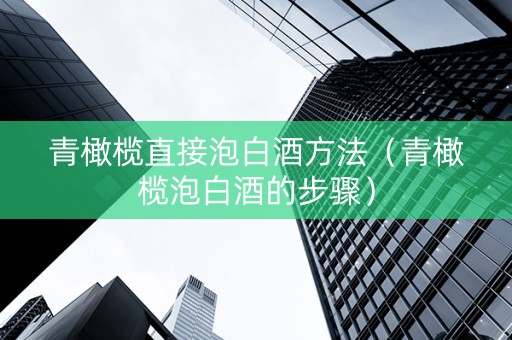 青橄榄直接泡白酒方法（青橄榄泡白酒的步骤）