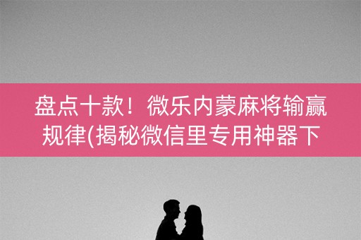 盘点十款！微乐内蒙麻将输赢规律(揭秘微信里专用神器下载)