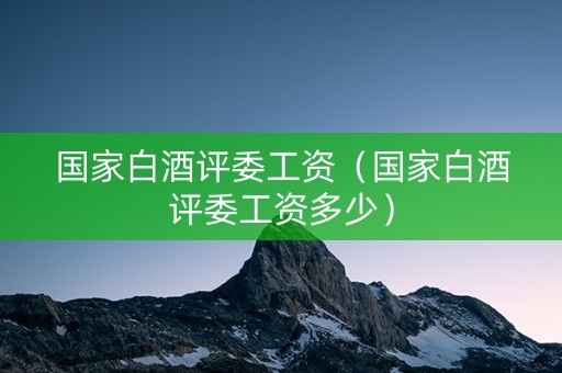 国家白酒评委工资（国家白酒评委工资多少）
