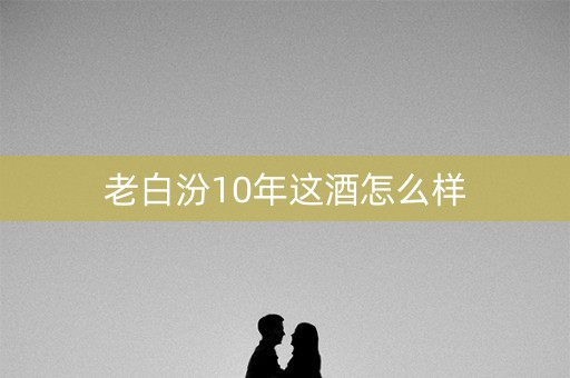 老白汾10年这酒怎么样