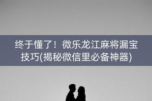 终于懂了！微乐龙江麻将漏宝技巧(揭秘微信里必备神器)