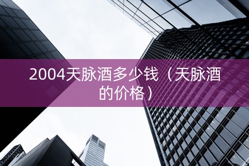 2004天脉酒多少钱（天脉酒的价格）