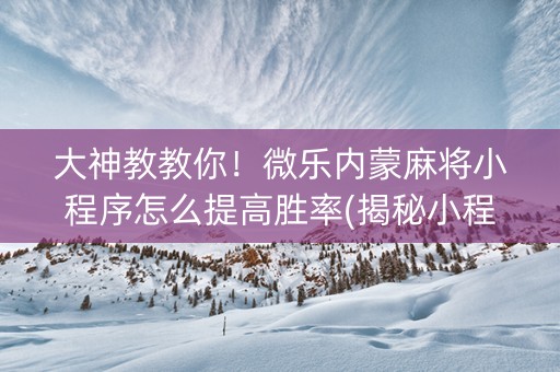 大神教教你！微乐内蒙麻将小程序怎么提高胜率(揭秘小程序怎么容易赢)