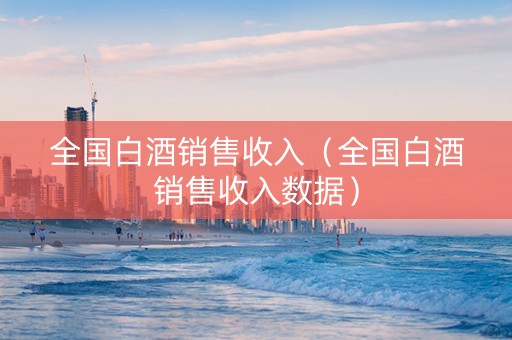 全国白酒销售收入（全国白酒销售收入数据）