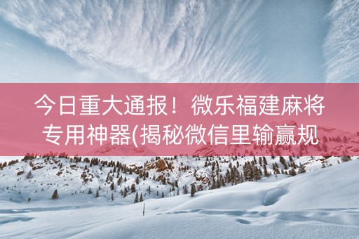 今日重大通报！微乐福建麻将专用神器(揭秘微信里输赢规律)