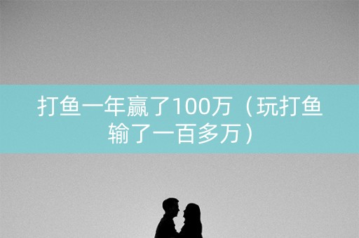 打鱼一年赢了100万（玩打鱼输了一百多万）
