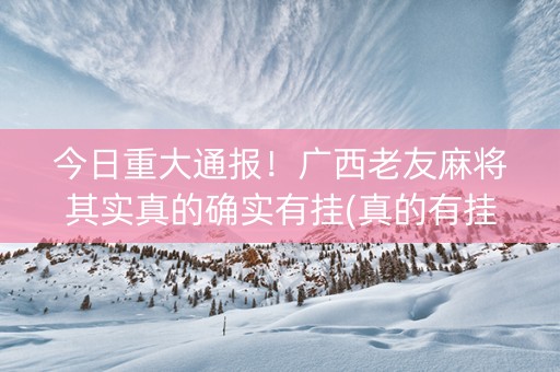 今日重大通报！广西老友麻将其实真的确实有挂(真的有挂确实有挂)