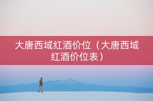 大唐西域红酒价位（大唐西域红酒价位表）