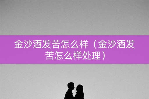 详细阅读:金沙酒发苦怎么样(金沙酒发苦怎么样处理) 金沙酒发苦怎么样(金沙酒发苦怎么样处理)