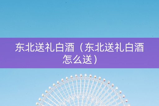 东北送礼白酒（东北送礼白酒怎么送）