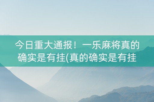 今日重大通报！一乐麻将真的确实是有挂(真的确实是有挂)