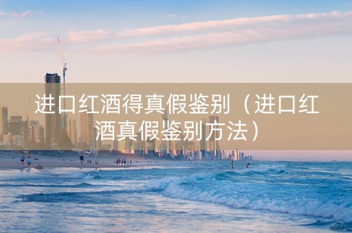进口红酒得真假鉴别（进口红酒真假鉴别方法）