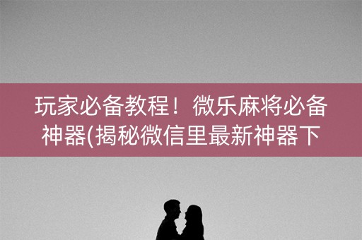 玩家必备教程！微乐麻将必备神器(揭秘微信里最新神器下载)