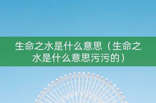 详细阅读:生命之水是什么意思(生命之水是什么意思污污的) 生命之水是什么意思(生命之水是什么意思污污的)