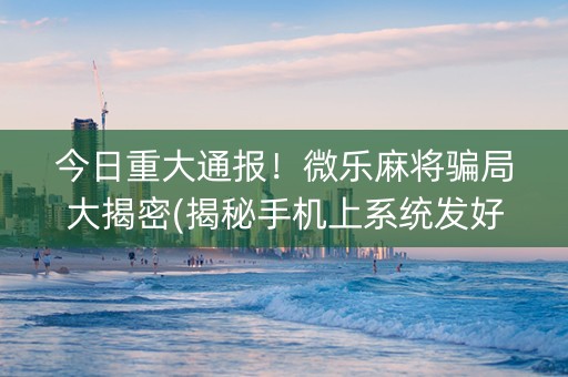 今日重大通报！微乐麻将骗局大揭密(揭秘手机上系统发好牌)