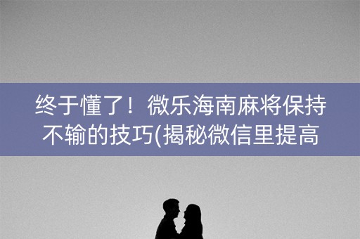 终于懂了！微乐海南麻将保持不输的技巧(揭秘微信里提高胜率)