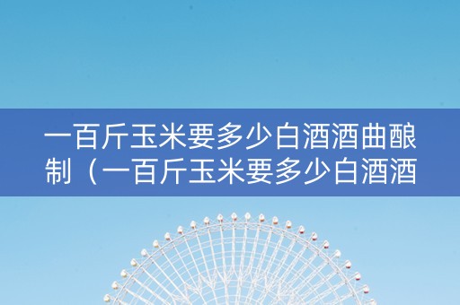 一百斤玉米要多少白酒酒曲酿制（一百斤玉米要多少白酒酒曲酿制呢）
