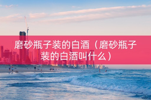 磨砂瓶子装的白酒（磨砂瓶子装的白酒叫什么）