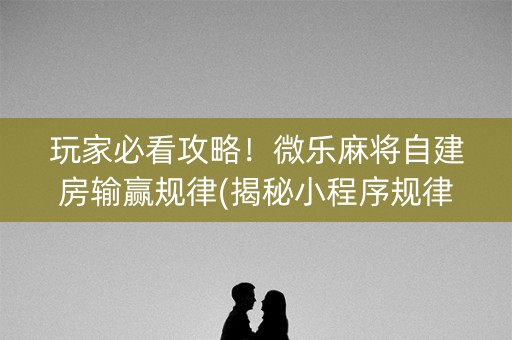 玩家必看攻略！微乐麻将自建房输赢规律(揭秘小程序规律攻略)