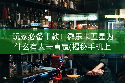 玩家必备十款！微乐卡五星为什么有人一直赢(揭秘手机上如何让牌变好)