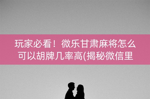 玩家必看！微乐甘肃麻将怎么可以胡牌几率高(揭秘微信里提高胜率)