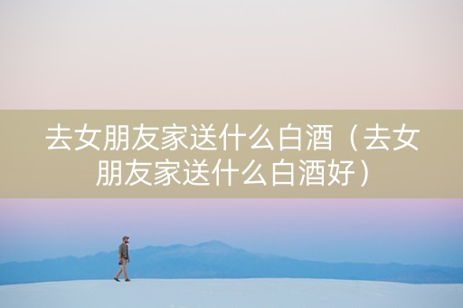 详细阅读:去女朋友家送什么白酒(去女朋友家送什么白酒好) 去女朋友家送什么白酒(去女朋友家送什么白酒好)