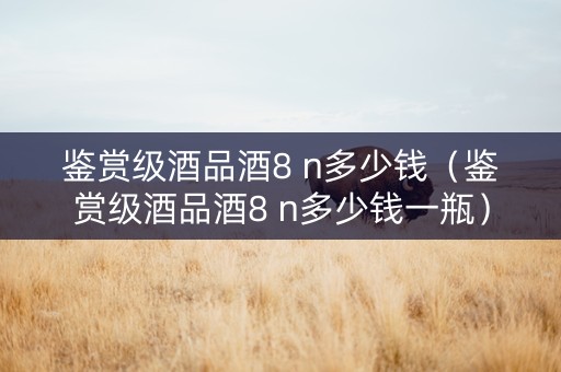 鉴赏级酒品酒8 n多少钱（鉴赏级酒品酒8 n多少钱一瓶）