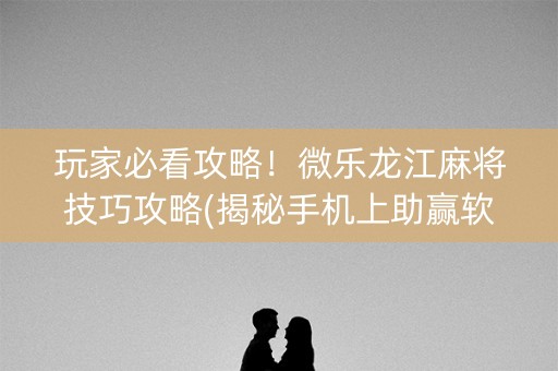 玩家必看攻略！微乐龙江麻将技巧攻略(揭秘手机上助赢软件)