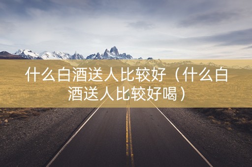 详细阅读:什么白酒送人比较好(什么白酒送人比较好喝) 什么白酒送人比较好(什么白酒送人比较好喝)