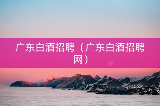 广东白酒招聘（广东白酒招聘网）
