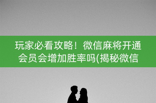玩家必看攻略！微信麻将开通会员会增加胜率吗(揭秘微信里辅牌器)