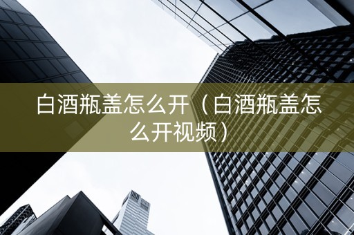 白酒瓶盖怎么开（白酒瓶盖怎么开视频）