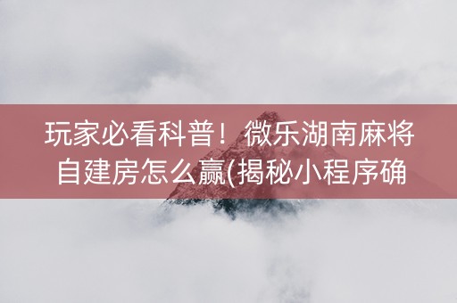 玩家必看科普！微乐湖南麻将自建房怎么赢(揭秘小程序确实有猫腻)