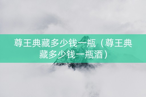 尊王典藏多少钱一瓶（尊王典藏多少钱一瓶酒）