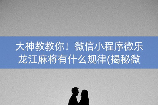 大神教教你！微信小程序微乐龙江麻将有什么规律(揭秘微信里规律攻略)