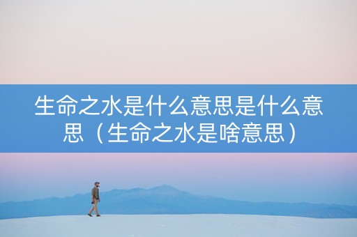 生命之水是什么意思是什么意思（生命之水是啥意思）