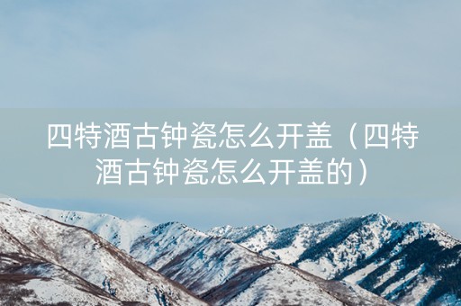 四特酒古钟瓷怎么开盖（四特酒古钟瓷怎么开盖的）