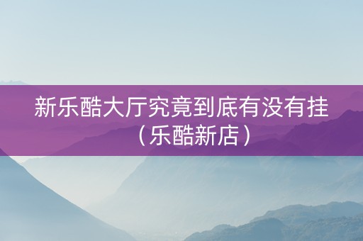 新乐酷大厅究竟到底有没有挂（乐酷新店）